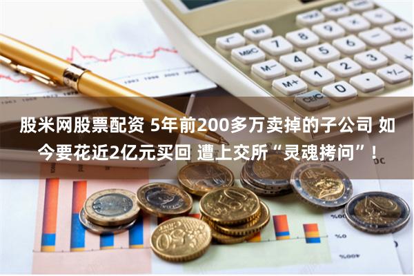 股米网股票配资 5年前200多万卖掉的子公司 如今要花近2亿元买回 遭上交所“灵魂拷问”！