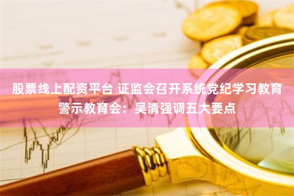 股票线上配资平台 证监会召开系统党纪学习教育警示教育会：吴清强调五大要点