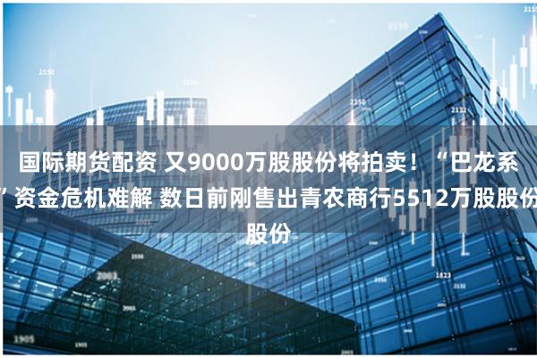 国际期货配资 又9000万股股份将拍卖！“巴龙系”资金危机难解 数日前刚售出青农商行5512万股股份