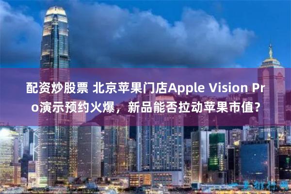 配资炒股票 北京苹果门店Apple Vision Pro演示预约火爆，新品能否拉动苹果市值？