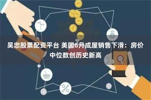 吴忠股票配资平台 美国6月成屋销售下滑：房价中位数创历史新高