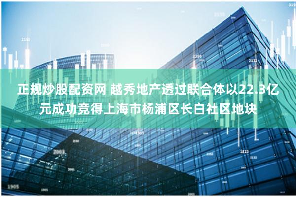 正规炒股配资网 越秀地产透过联合体以22.3亿元成功竞得上海市杨浦区长白社区地块