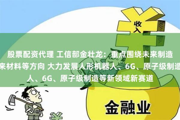 股票配资代理 工信部金壮龙：重点围绕未来制造、未来信息、未来材料等方向 大力发展人形机器人、6G、原子级制造等新领域新赛道