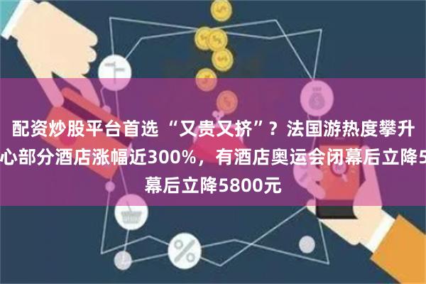 配资炒股平台首选 “又贵又挤”？法国游热度攀升，市中心部分酒店涨幅近300%，有酒店奥运会闭幕后立降5800元