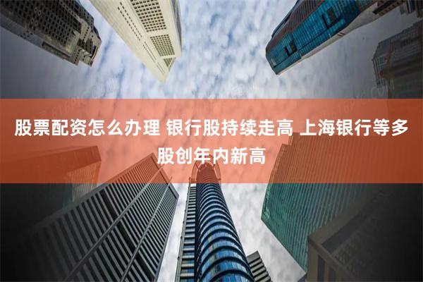 股票配资怎么办理 银行股持续走高 上海银行等多股创年内新高