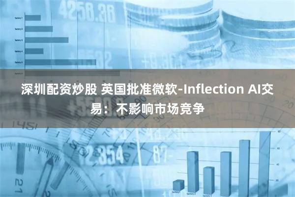 深圳配资炒股 英国批准微软-Inflection AI交易：不影响市场竞争