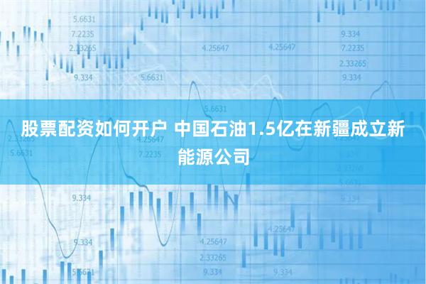 股票配资如何开户 中国石油1.5亿在新疆成立新能源公司