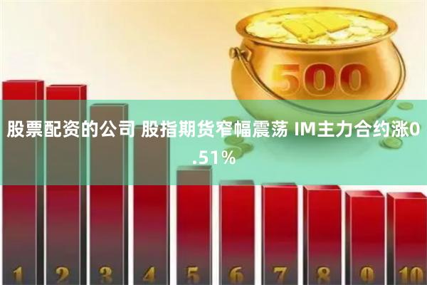 股票配资的公司 股指期货窄幅震荡 IM主力合约涨0.51%