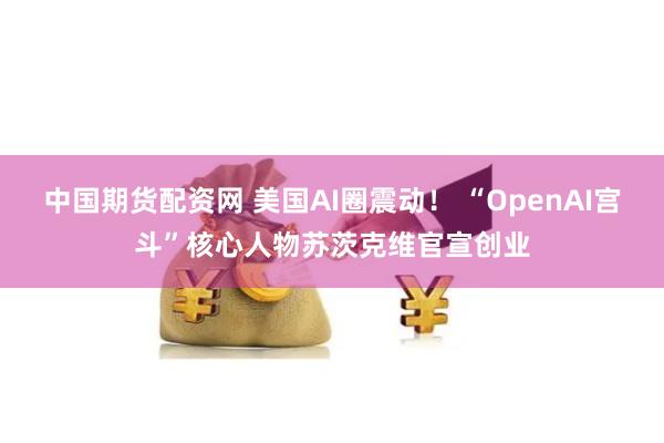 中国期货配资网 美国AI圈震动！ “OpenAI宫斗”核心人物苏茨克维官宣创业