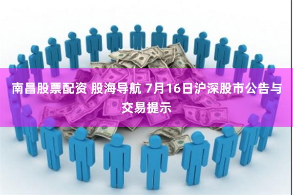 南昌股票配资 股海导航 7月16日沪深股市公告与交易提示