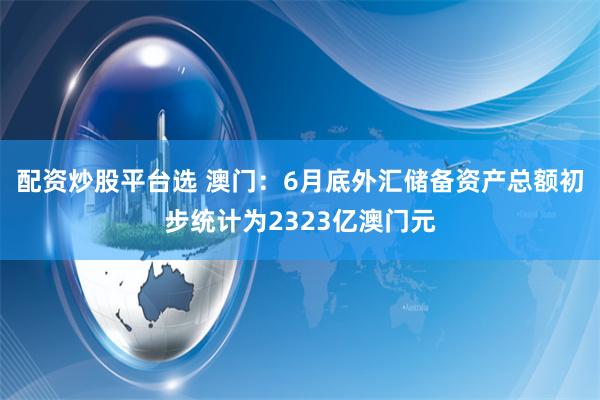 配资炒股平台选 澳门：6月底外汇储备资产总额初步统计为2323亿澳门元