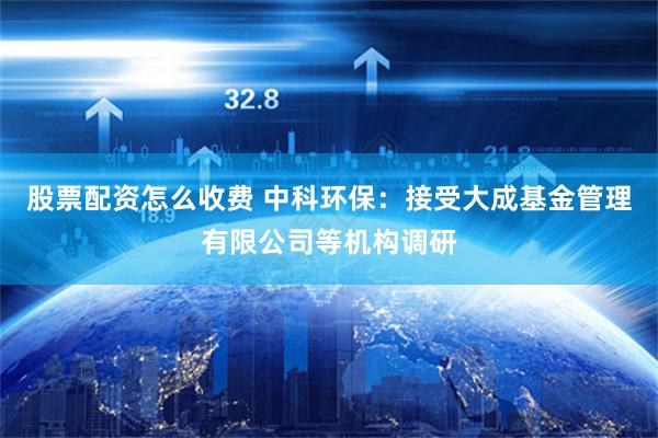 股票配资怎么收费 中科环保：接受大成基金管理有限公司等机构调研