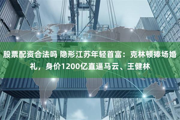 股票配资合法吗 隐形江苏年轻首富：克林顿捧场婚礼，身价1200亿直逼马云、王健林