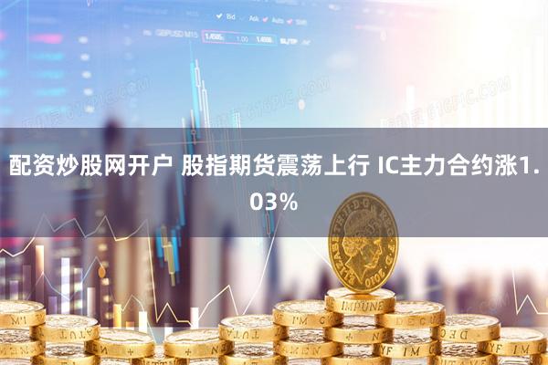 配资炒股网开户 股指期货震荡上行 IC主力合约涨1.03%