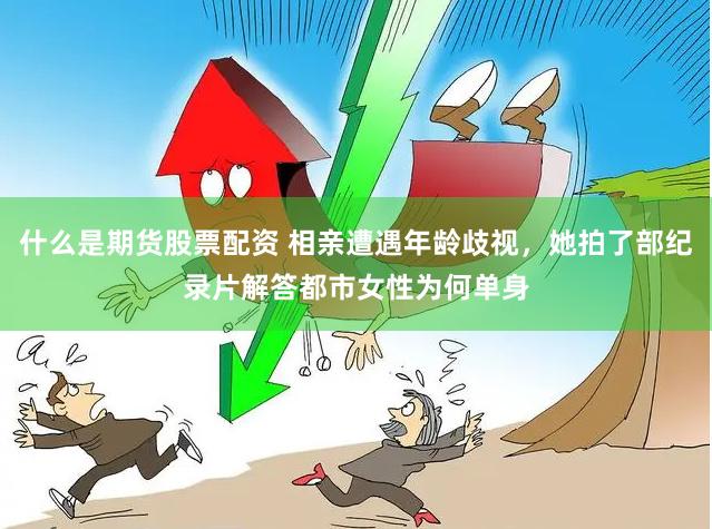 什么是期货股票配资 相亲遭遇年龄歧视，她拍了部纪录片解答都市女性为何单身