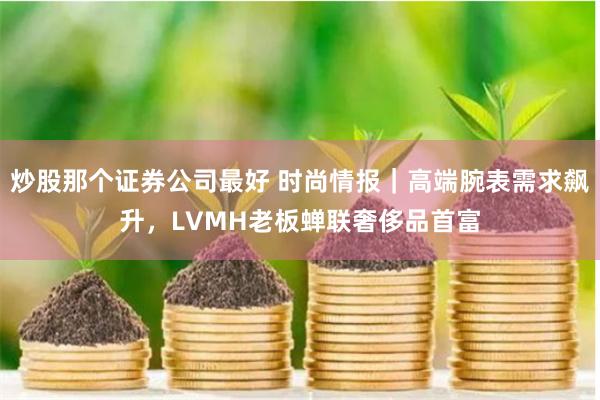 炒股那个证券公司最好 时尚情报｜高端腕表需求飙升，LVMH老板蝉联奢侈品首富