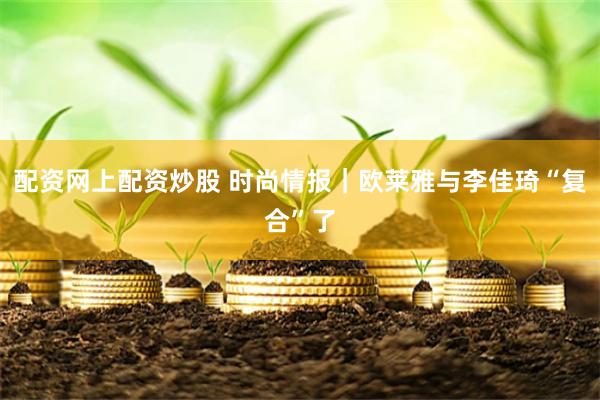 配资网上配资炒股 时尚情报｜欧莱雅与李佳琦“复合”了
