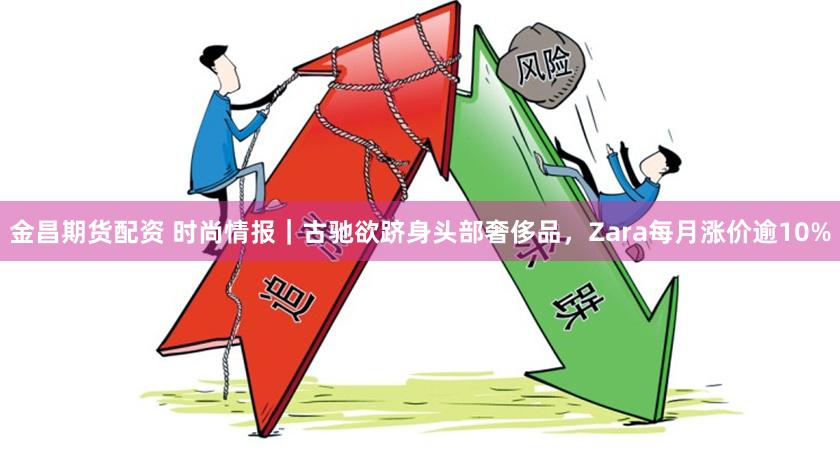 金昌期货配资 时尚情报｜古驰欲跻身头部奢侈品，Zara每月涨价逾10%
