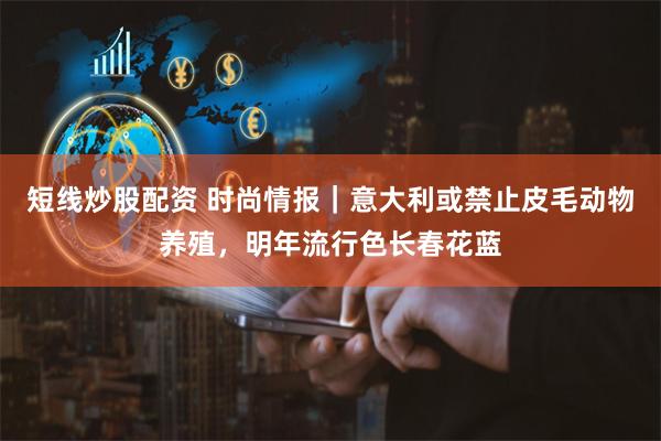 短线炒股配资 时尚情报｜意大利或禁止皮毛动物养殖，明年流行色长春花蓝