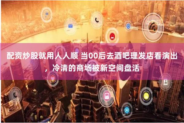 配资炒股就用人人顺 当00后去酒吧理发店看演出，冷清的商场被新空间盘活