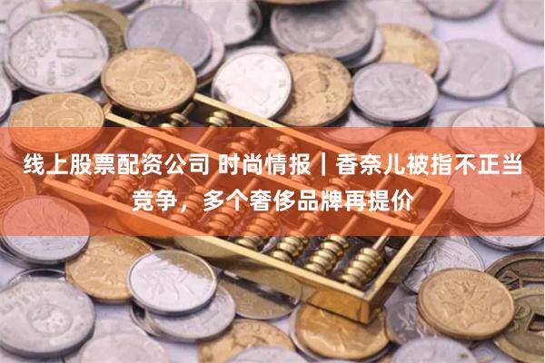 线上股票配资公司 时尚情报｜香奈儿被指不正当竞争，多个奢侈品牌再提价
