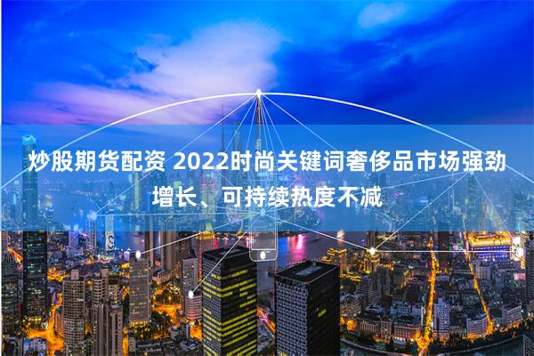 炒股期货配资 2022时尚关键词奢侈品市场强劲增长、可持续热度不减