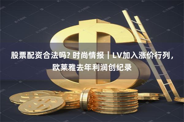 股票配资合法吗? 时尚情报｜LV加入涨价行列，欧莱雅去年利润创纪录