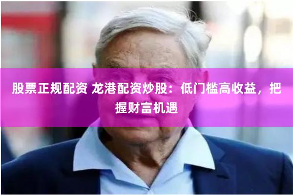 股票正规配资 龙港配资炒股：低门槛高收益，把握财富机遇