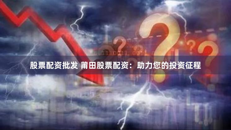 股票配资批发 莆田股票配资：助力您的投资征程