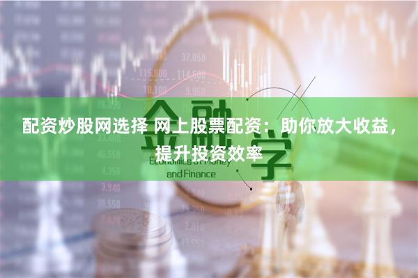 配资炒股网选择 网上股票配资：助你放大收益，提升投资效率