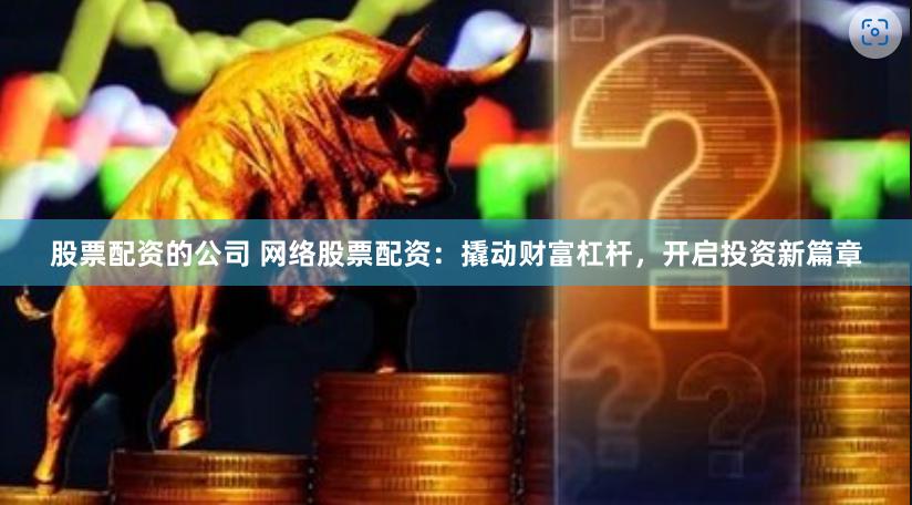 股票配资的公司 网络股票配资：撬动财富杠杆，开启投资新篇章