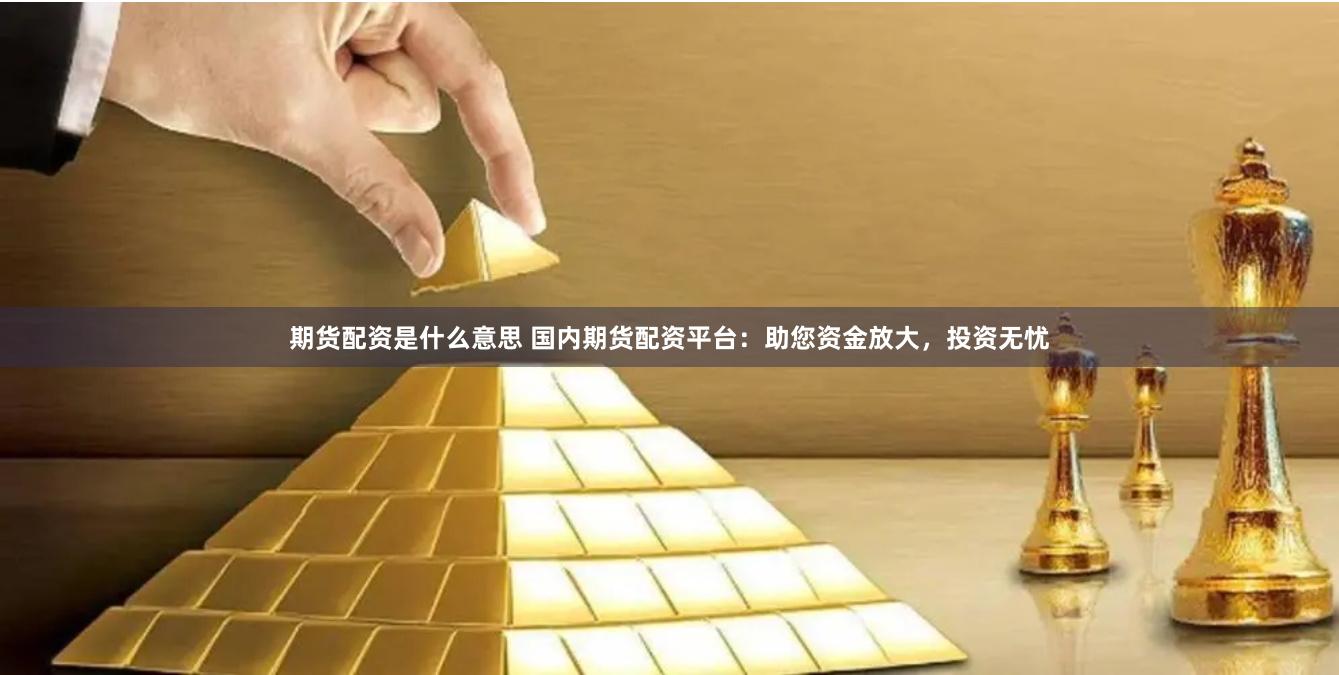 期货配资是什么意思 国内期货配资平台：助您资金放大，投资无忧