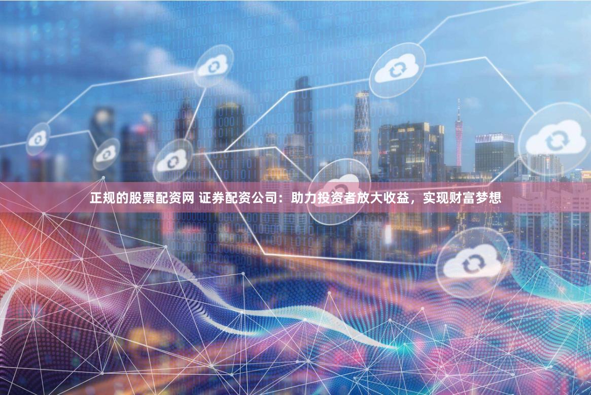 正规的股票配资网 证券配资公司：助力投资者放大收益，实现财富梦想