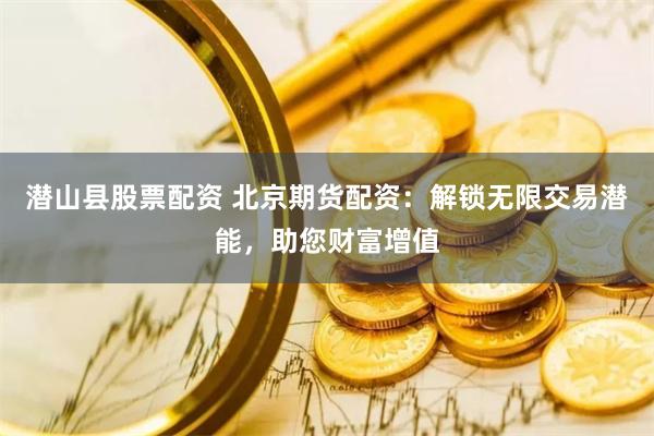 潜山县股票配资 北京期货配资：解锁无限交易潜能，助您财富增值